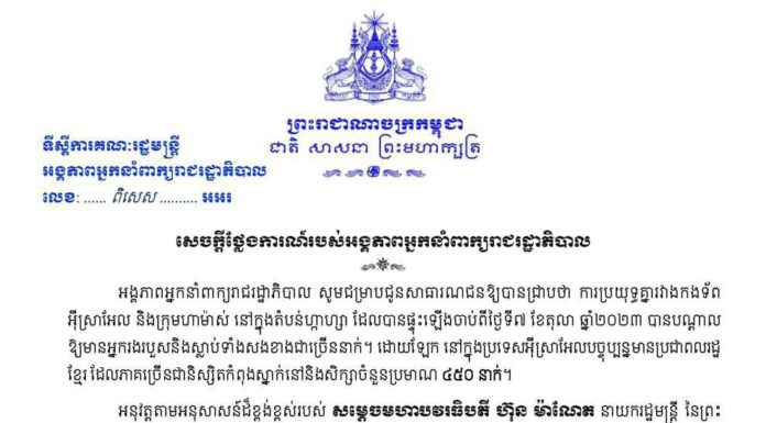 សេចក្តីថ្លែងការណ៍របស់អង្គភាពអ្នកនាំពាក្យរាជរដ្ឋាភិបាល៖ ការប្រយុទ្ធគ្នារវាងកងទ័ពអ៉ីស្រាអែល និងក្រុមហាម៉ាស់ នៅក្នុងតំបន់ហ្កាហ្សា ដែលបានផ្ទុះឡើងនៅថ្ងៃទី៧ ខែតុលា ឆ្នាំ២០២៣នេះ បណ្តាលឱ្យមានអ្នករងរបួស និងស្លាប់ទាំងសងខាងជាច្រើននាក់។ បច្ចុប្បន្នមាននិស្សិតកម្ពុជា កំពុងស្នាក់នៅ និងសិក្សាចំនួនប្រមាណ៤៥០នាក់ នៅអ៉ីស្រាអែល